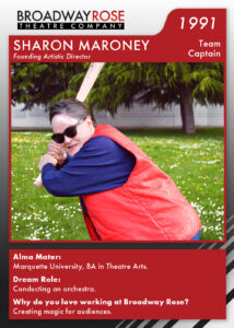 A sports card with a photo of Sharon Maroney. She's holding a baseball bat, ready to hit a homer. The text on the card reads... Alma Mater: Marquette University, BA in Theatre Arts. Dream Role: Conducting an orchestra. Why do you love working at Broadway Rose?Creating magic for audiences.